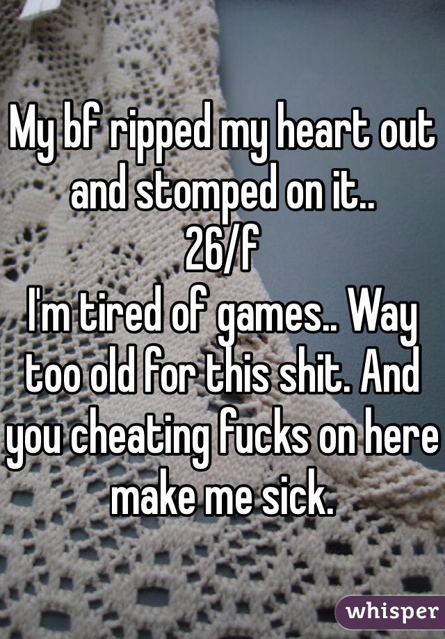 My bf ripped my heart out and stomped on it.. 
26/f
I'm tired of games.. Way too old for this shit. And you cheating fucks on here make me sick. 