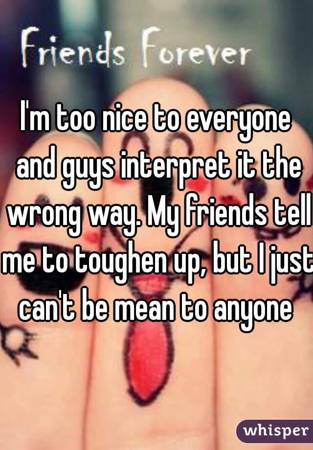 I'm too nice to everyone and guys interpret it the wrong way. My friends tell me to toughen up, but I just can't be mean to anyone 