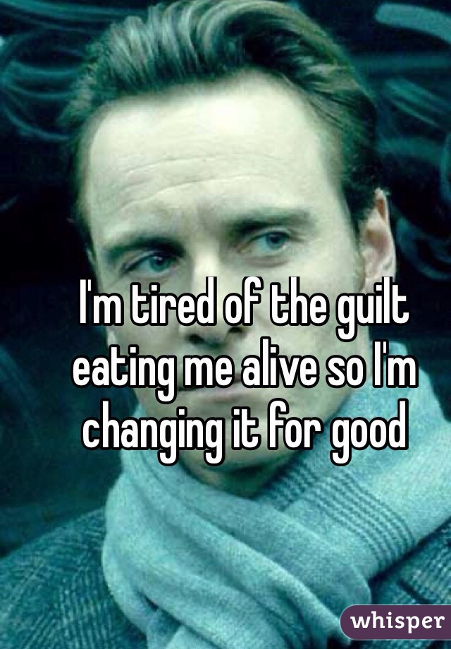I'm tired of the guilt eating me alive so I'm changing it for good 
