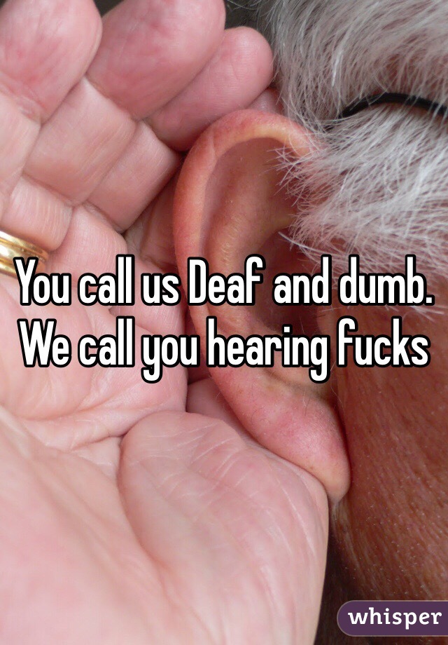 You call us Deaf and dumb. We call you hearing fucks 