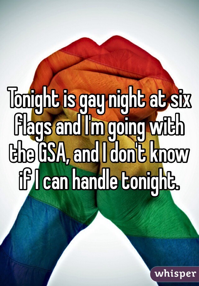 Tonight is gay night at six flags and I'm going with the GSA, and I don't know if I can handle tonight.
