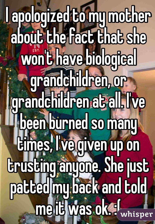I apologized to my mother about the fact that she won't have biological grandchildren, or grandchildren at all. I've been burned so many times, I've given up on trusting anyone. She just patted my back and told me it was ok. :(