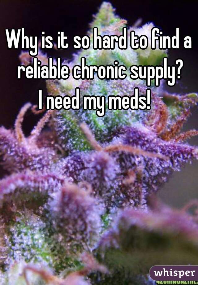 Why is it so hard to find a
 reliable chronic supply?
 I need my meds!   