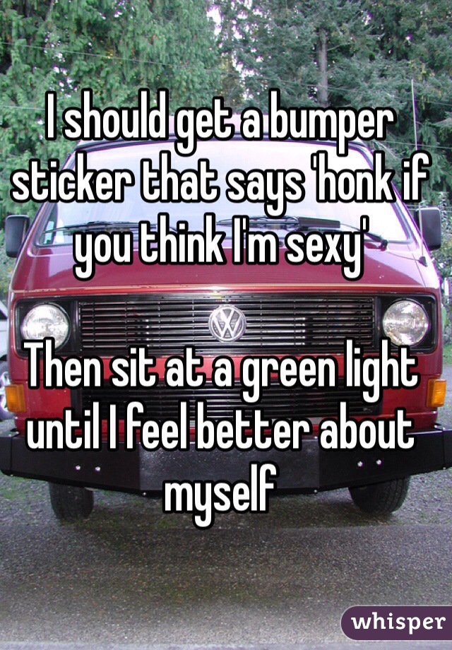 I should get a bumper sticker that says 'honk if you think I'm sexy'

Then sit at a green light until I feel better about myself 
