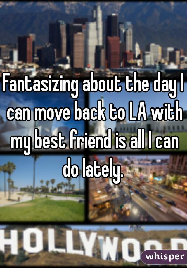 Fantasizing about the day I can move back to LA with my best friend is all I can do lately. 