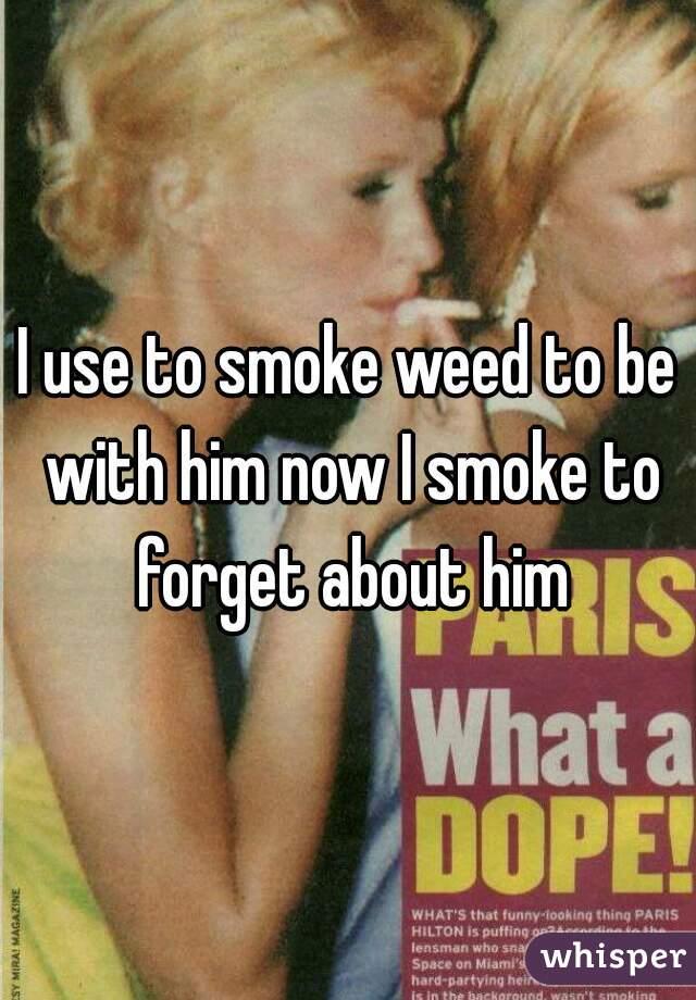 I use to smoke weed to be with him now I smoke to forget about him