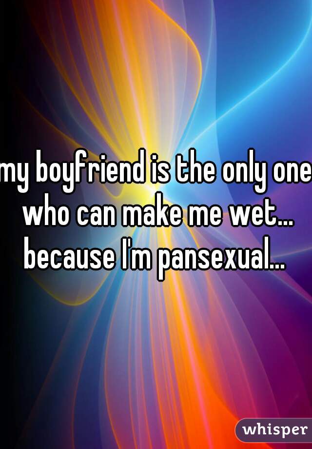 my boyfriend is the only one who can make me wet... because I'm pansexual... 