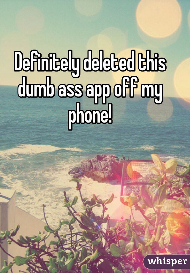 Definitely deleted this dumb ass app off my phone!