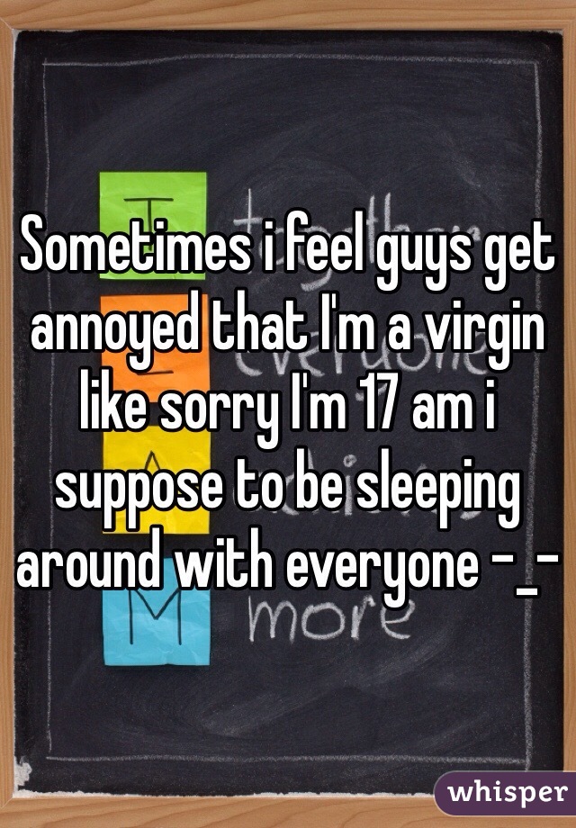 Sometimes i feel guys get annoyed that I'm a virgin like sorry I'm 17 am i suppose to be sleeping around with everyone -_-