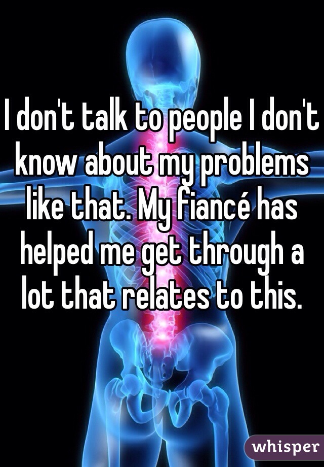 I don't talk to people I don't know about my problems like that. My fiancé has helped me get through a lot that relates to this.