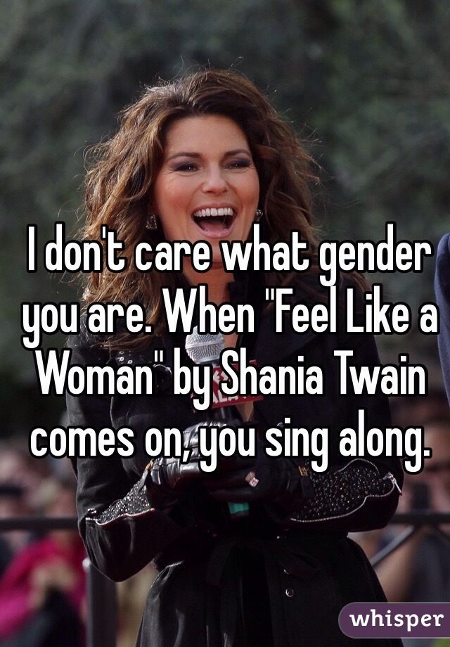 I don't care what gender you are. When "Feel Like a Woman" by Shania Twain comes on, you sing along. 