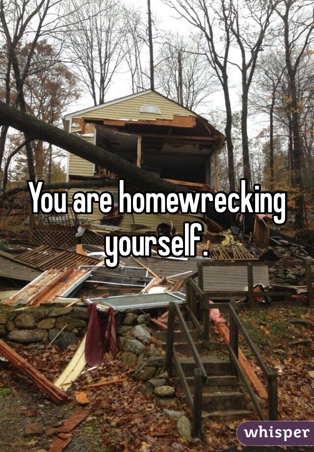 You are homewrecking yourself. 