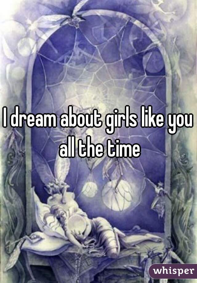I dream about girls like you all the time