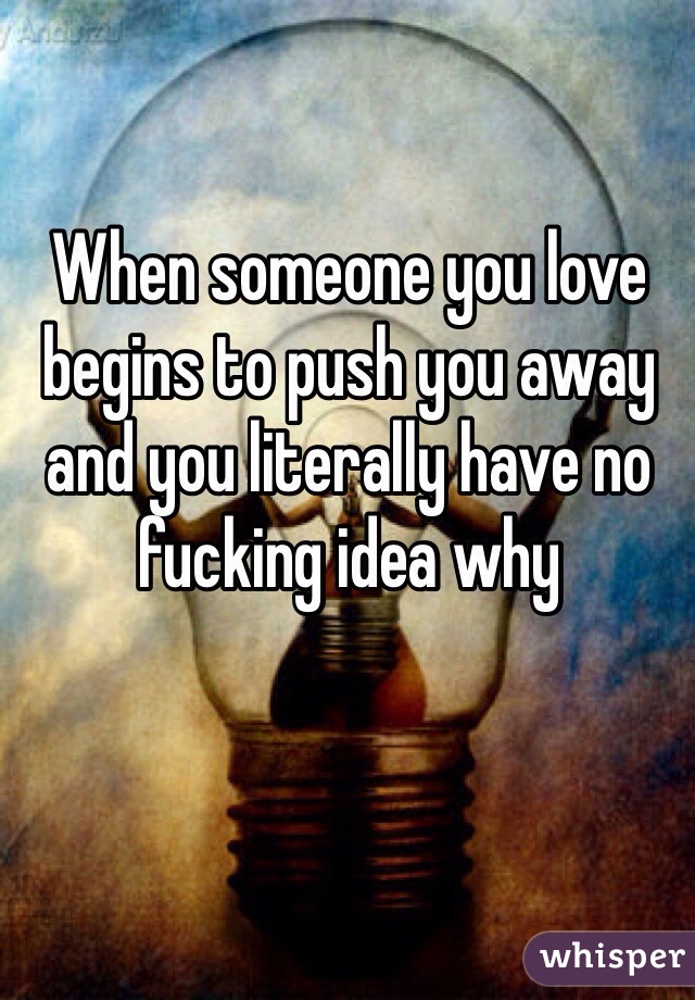 When someone you love begins to push you away and you literally have no fucking idea why
