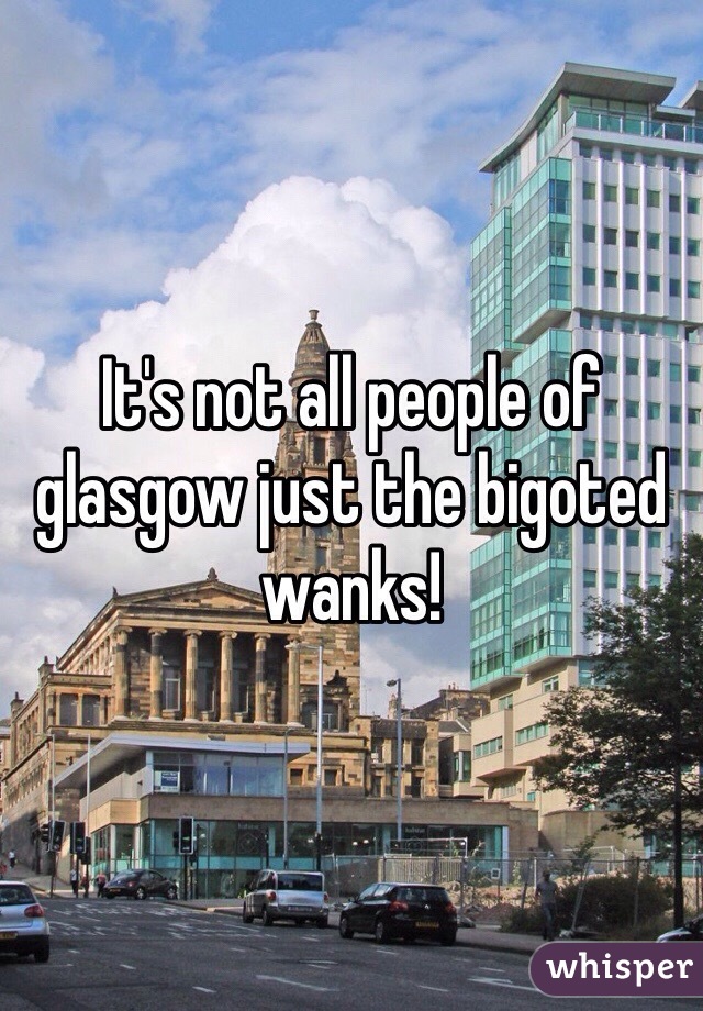 It's not all people of glasgow just the bigoted wanks!