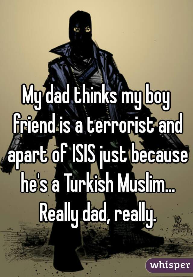 My dad thinks my boy friend is a terrorist and apart of ISIS just because he's a Turkish Muslim... Really dad, really.