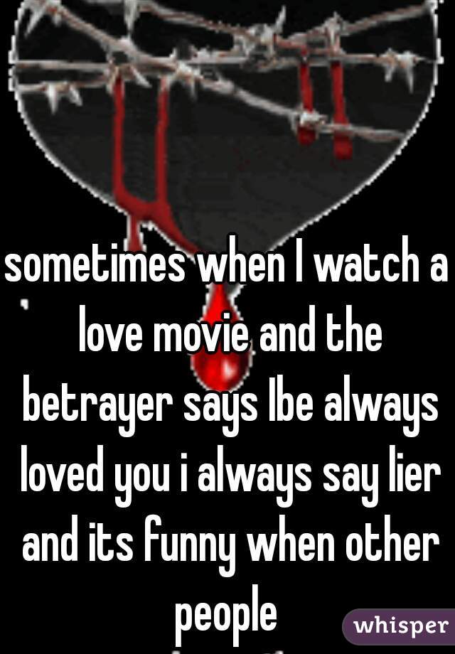 sometimes when I watch a love movie and the betrayer says Ibe always loved you i always say lier and its funny when other people 