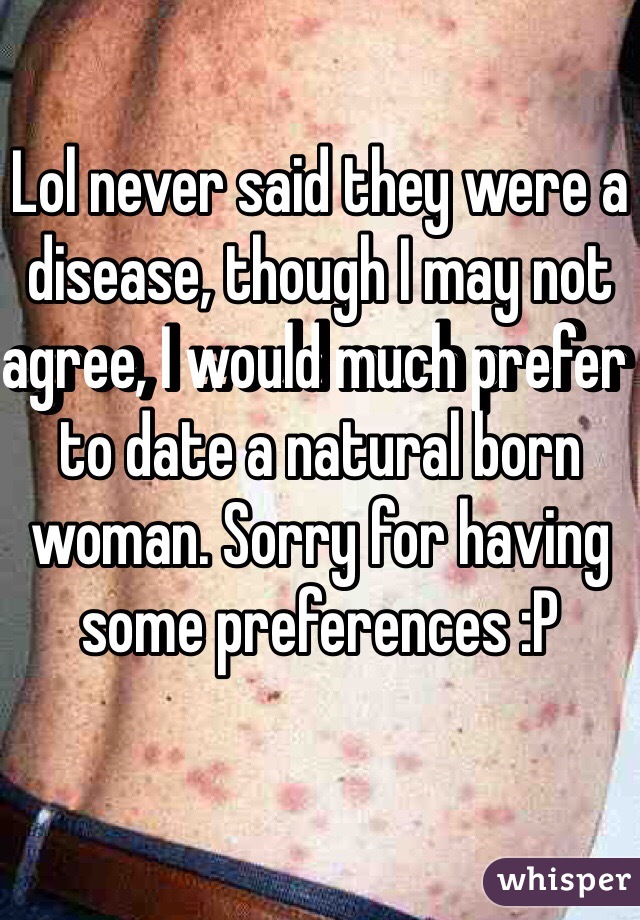 Lol never said they were a disease, though I may not agree, I would much prefer to date a natural born woman. Sorry for having some preferences :P