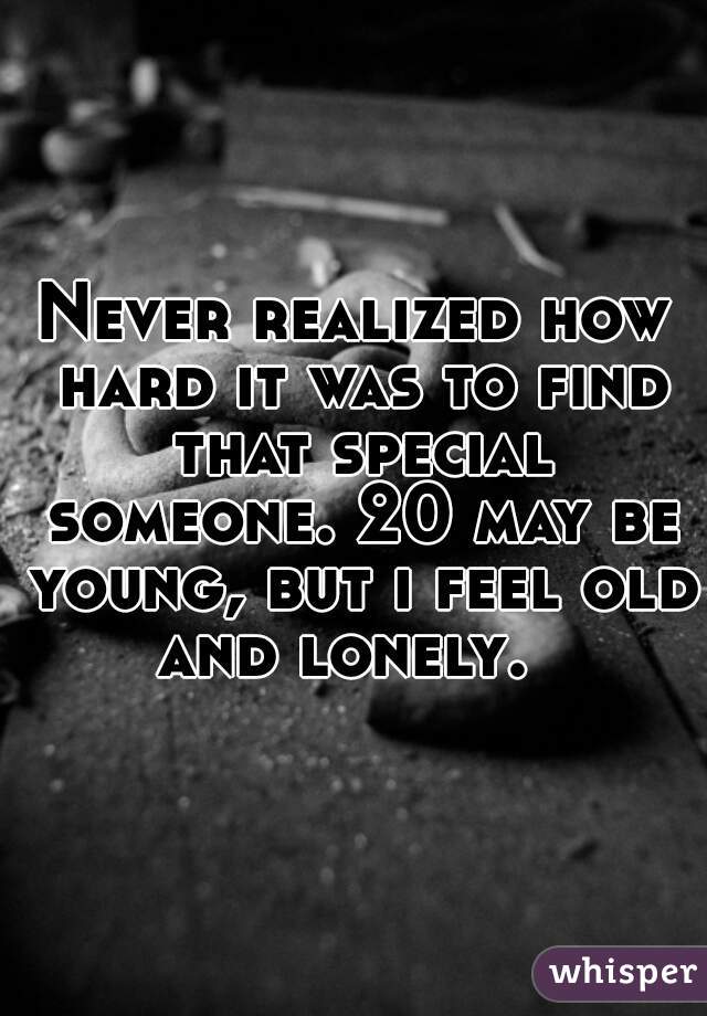 Never realized how hard it was to find that special someone. 20 may be young, but i feel old and lonely.  