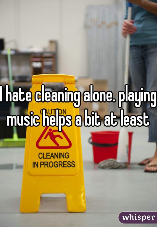 I hate cleaning alone. playing music helps a bit at least 