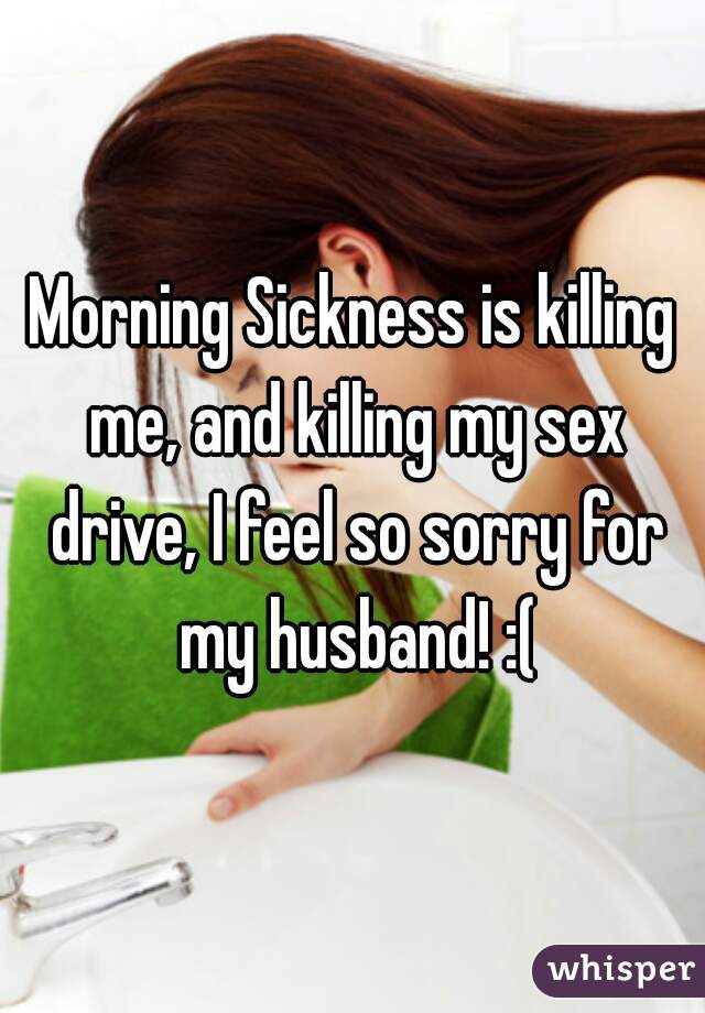 Morning Sickness is killing me, and killing my sex drive, I feel so sorry for my husband! :(
