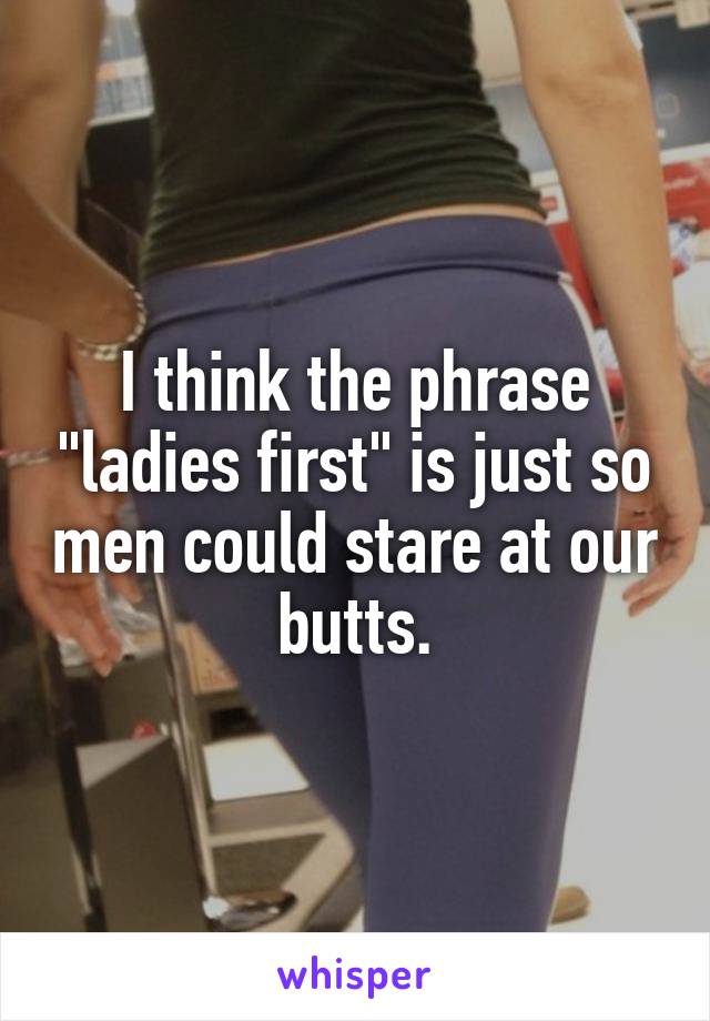 I think the phrase "ladies first" is just so men could stare at our butts.