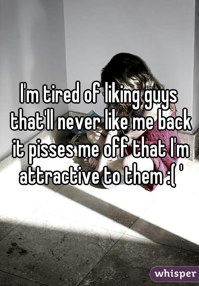 I'm tired of liking guys that'll never like me back it pisses me off that I'm attractive to them :( '