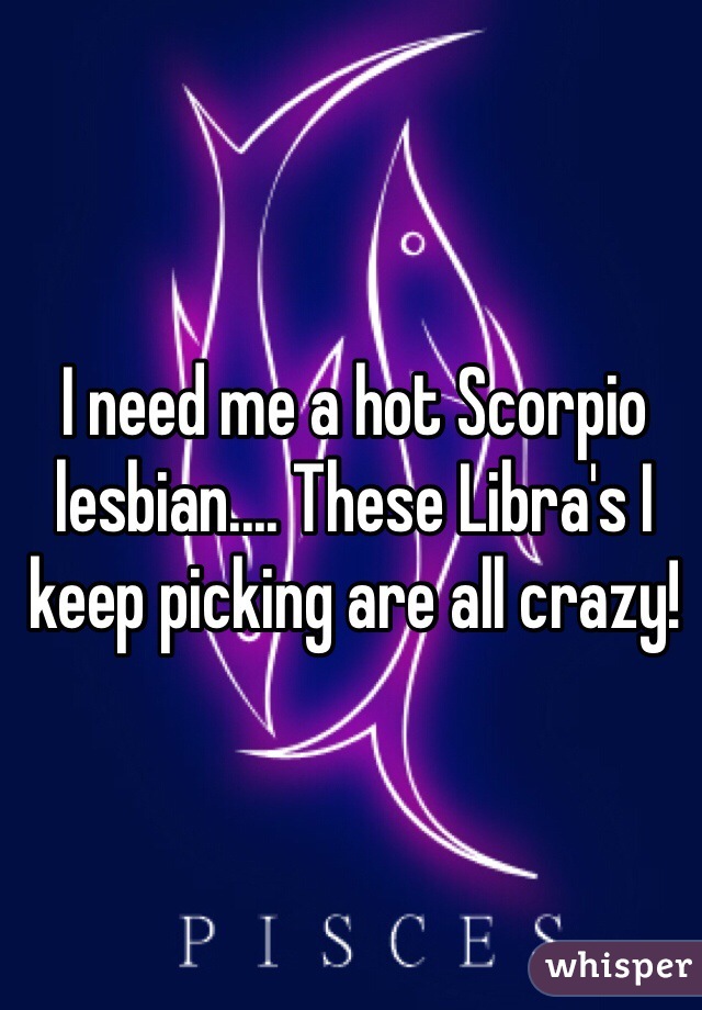 I need me a hot Scorpio lesbian.... These Libra's I keep picking are all crazy! 