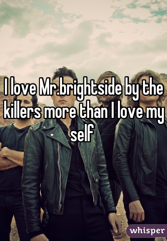 I love Mr.brightside by the killers more than I love my self 