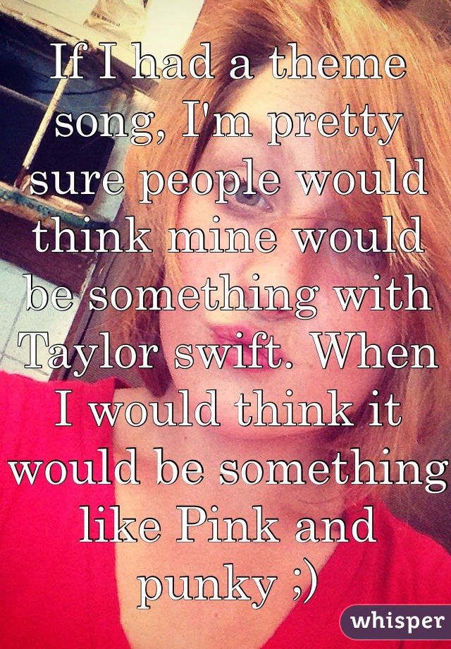 If I had a theme song, I'm pretty sure people would think mine would be something with Taylor swift. When I would think it would be something like Pink and punky ;)
