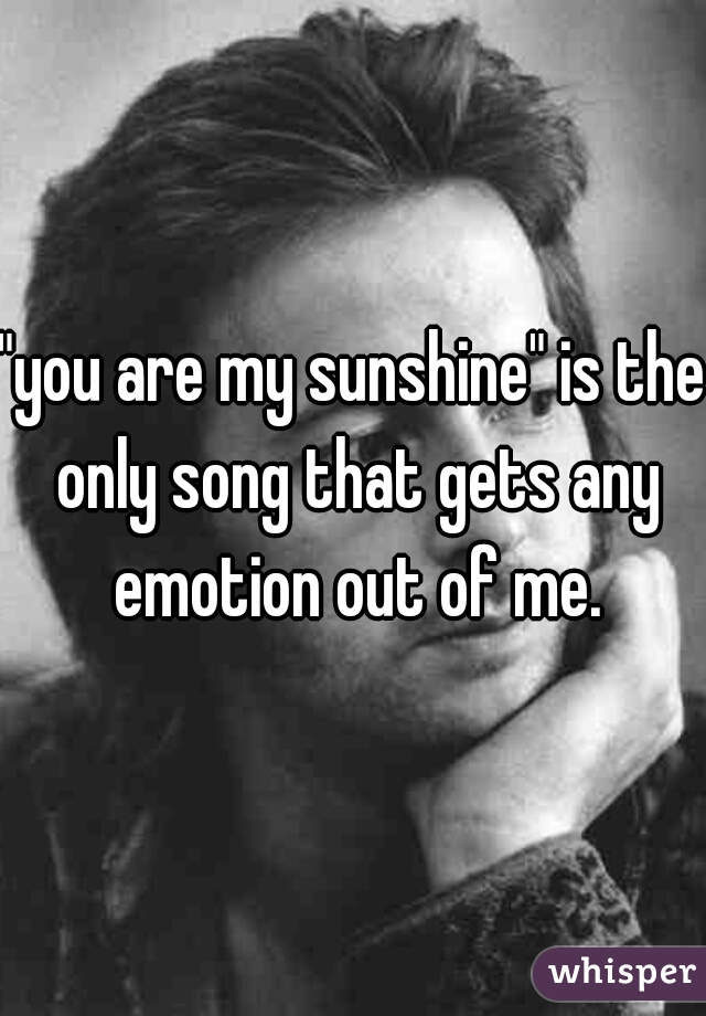 "you are my sunshine" is the only song that gets any emotion out of me.