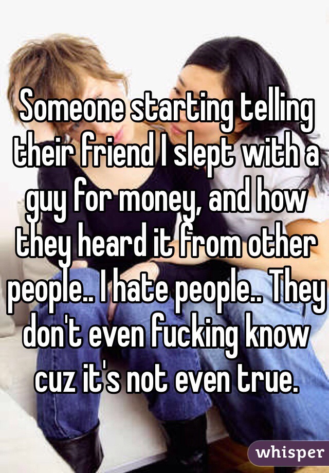 Someone starting telling their friend I slept with a guy for money, and how they heard it from other people.. I hate people.. They don't even fucking know cuz it's not even true.