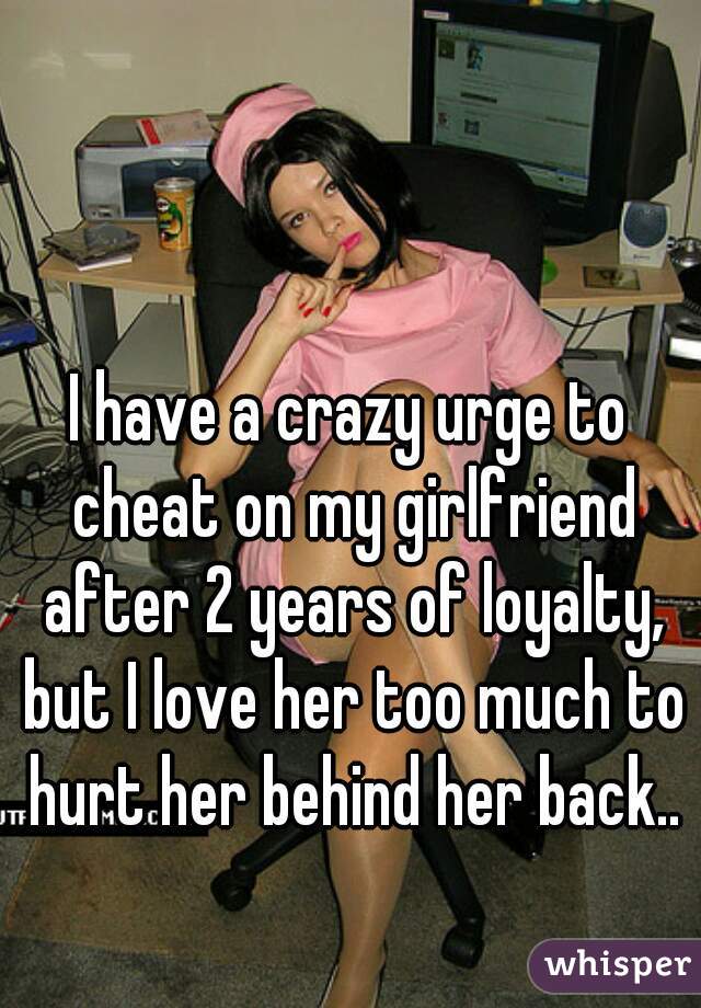I have a crazy urge to cheat on my girlfriend after 2 years of loyalty, but I love her too much to hurt her behind her back..