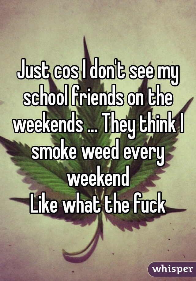 Just cos I don't see my school friends on the weekends ... They think I smoke weed every weekend
Like what the fuck