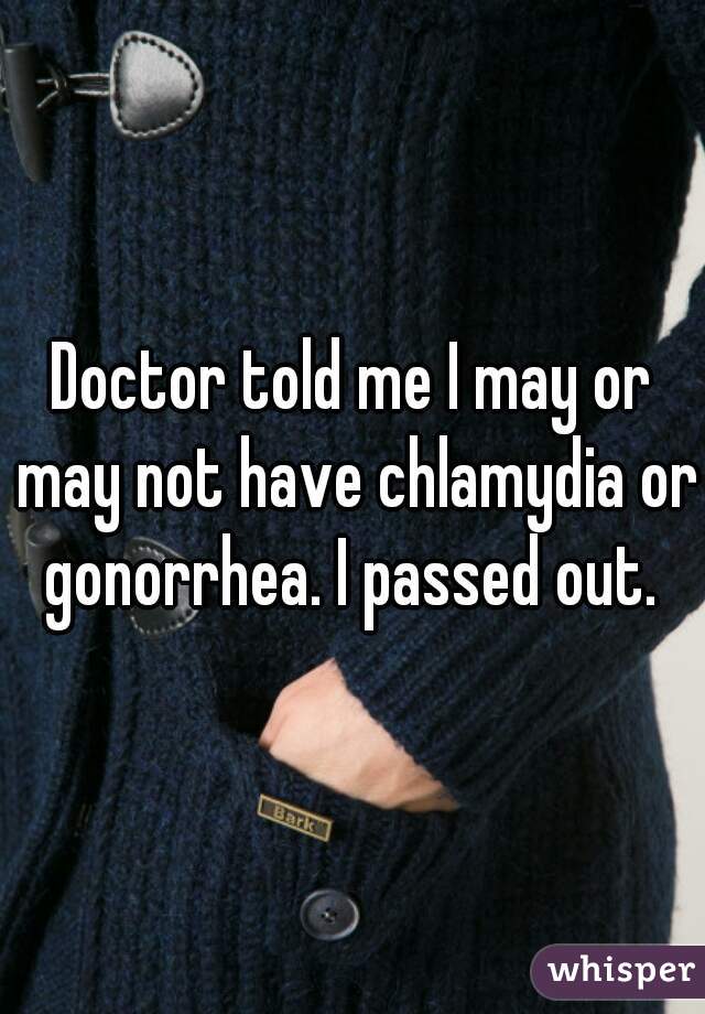 Doctor told me I may or may not have chlamydia or gonorrhea. I passed out. 