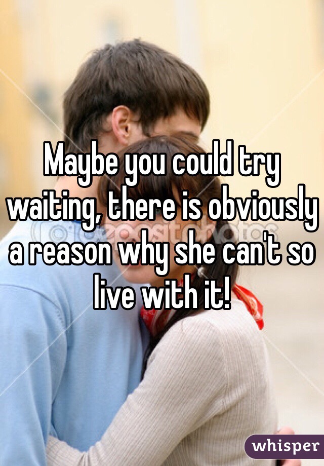 Maybe you could try waiting, there is obviously a reason why she can't so live with it!
