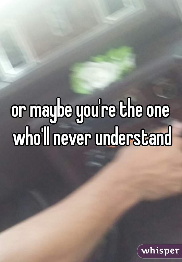 or maybe you're the one who'll never understand