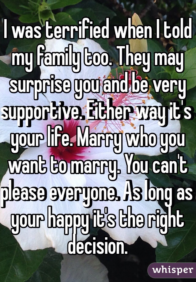 I was terrified when I told my family too. They may surprise you and be very supportive. Either way it's your life. Marry who you want to marry. You can't please everyone. As long as your happy it's the right decision. 