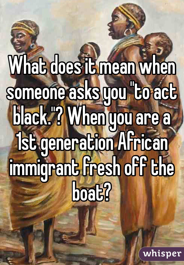 What does it mean when someone asks you "to act black."? When you are a 1st generation African immigrant fresh off the boat?
