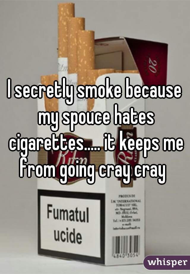 I secretly smoke because my spouce hates cigarettes..... it keeps me from going cray cray  