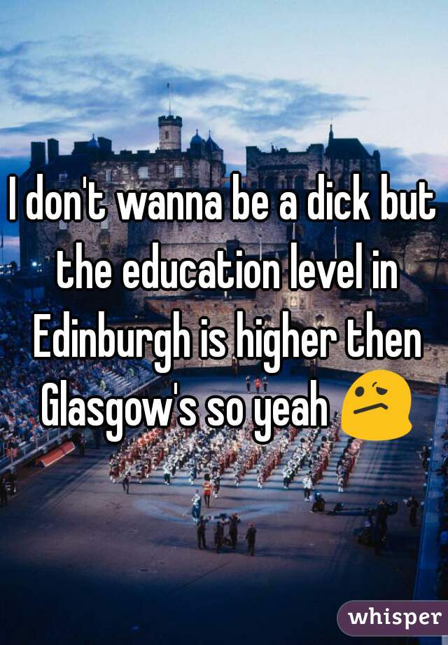 I don't wanna be a dick but the education level in Edinburgh is higher then Glasgow's so yeah 😕 