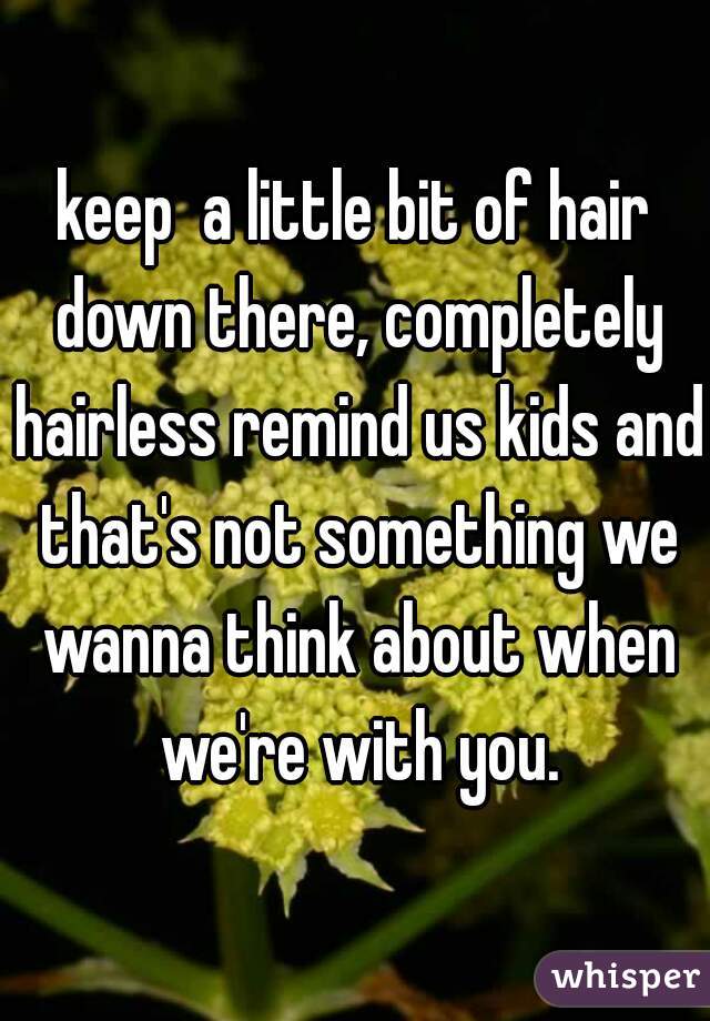 keep  a little bit of hair down there, completely hairless remind us kids and that's not something we wanna think about when we're with you.
