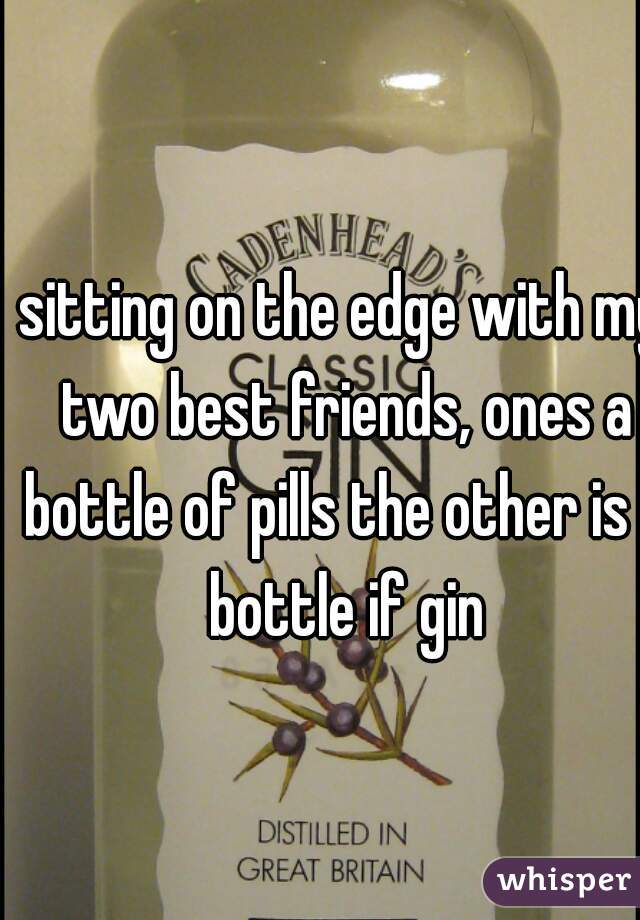 sitting on the edge with my two best friends, ones a bottle of pills the other is a bottle if gin