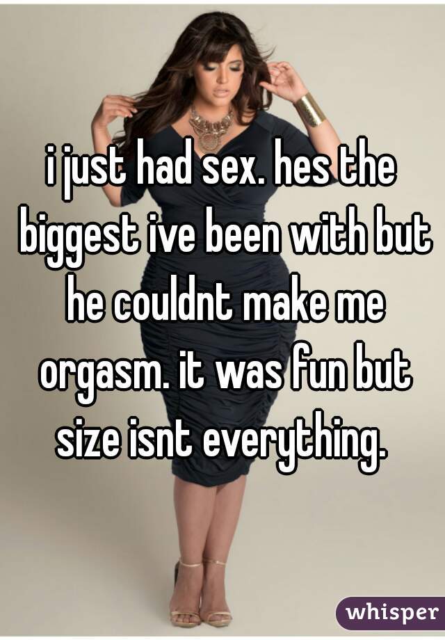 i just had sex. hes the biggest ive been with but he couldnt make me orgasm. it was fun but size isnt everything. 