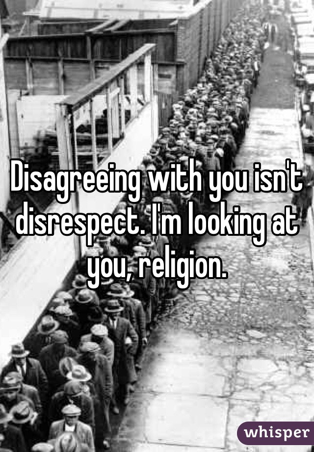 Disagreeing with you isn't disrespect. I'm looking at you, religion.