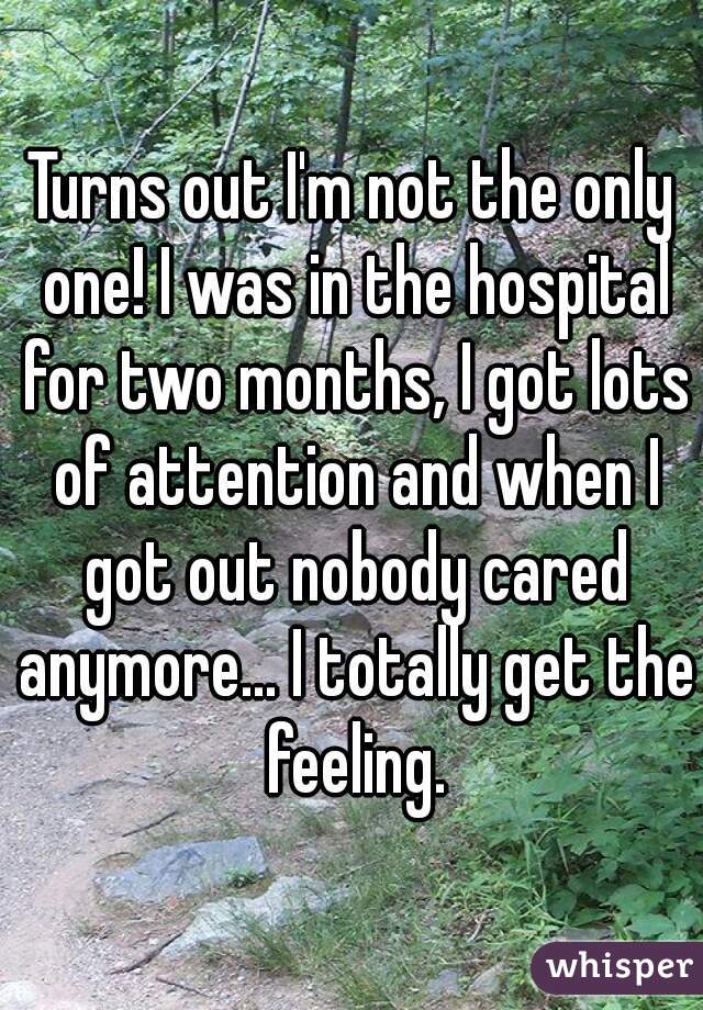 Turns out I'm not the only one! I was in the hospital for two months, I got lots of attention and when I got out nobody cared anymore... I totally get the feeling.