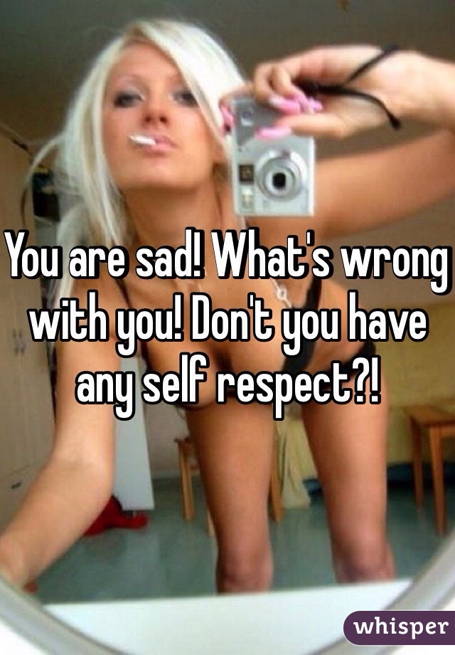 You are sad! What's wrong with you! Don't you have any self respect?!