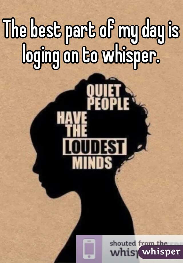 The best part of my day is loging on to whisper. 