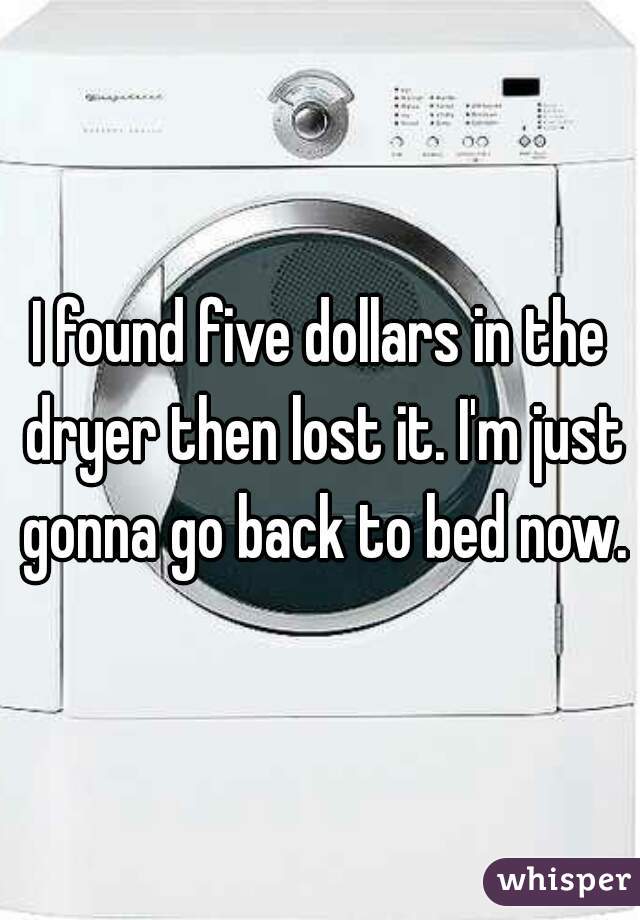 I found five dollars in the dryer then lost it. I'm just gonna go back to bed now.