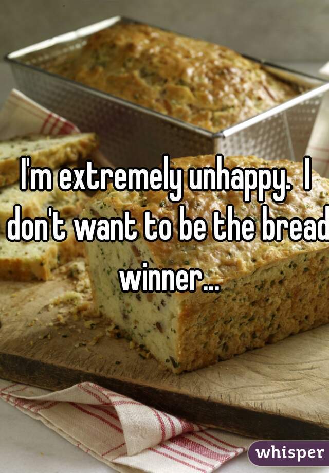 I'm extremely unhappy.  I don't want to be the bread winner...